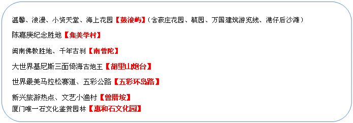 圆角矩形: 温馨、浪漫、小资天堂、海上花园【鼓浪屿】（含菽庄花园、毓园、万国建筑游览线、港仔后沙滩）
陈嘉庚纪念胜地【集美学村】
闽南佛教胜地、千年古刹【南普陀】
大世界基尼斯三面倚海古炮王【胡里山炮台】
世界最美马拉松赛道、五彩公路【五彩环岛路】
新兴旅游热点、文艺小渔村【曾厝垵】
厦门唯一石文化鉴赏园林【惠和石文化园】
